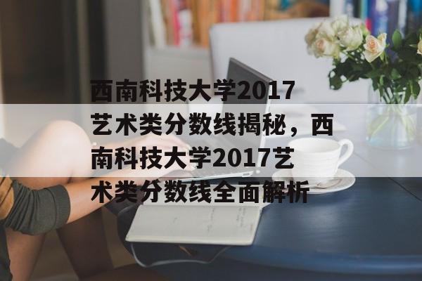西南科技大学2017艺术类分数线揭秘，西南科技大学2017艺术类分数线全面解析
