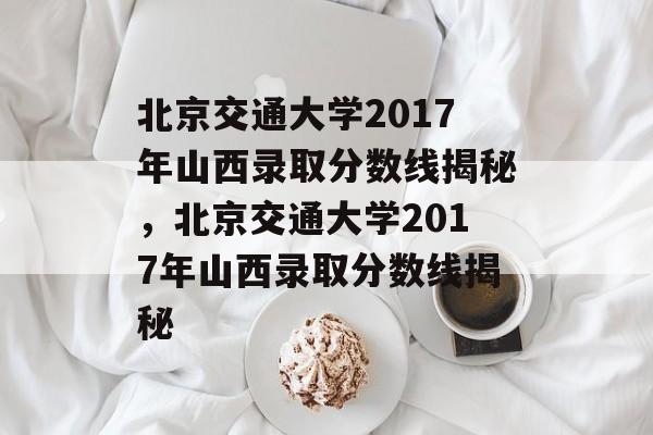 北京交通大学2017年山西录取分数线揭秘,北京交通大学2017年山西录取分数线揭秘 北京交通大学2017年山西录取分数线揭秘,北京交通大学2017年山西录取分数线揭秘