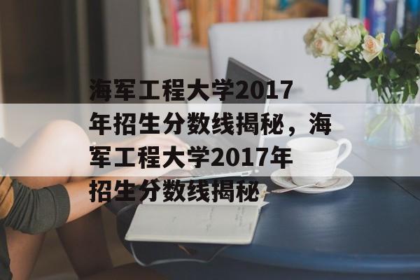 海军工程大学2017年招生分数线揭秘,海军工程大学2017年招生分数线揭秘 海军工程大学2017年招生分数线揭秘,海军工程大学2017年招生分数线揭秘