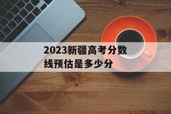 2023新疆高考分数线预估是多少分 2023新疆高考分数线预估是多少分