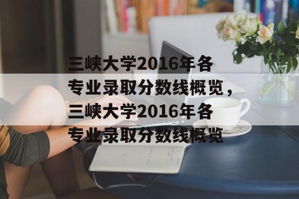 三峡大学2016年各专业录取分数线概览,三峡大学2016年各专业录取分数线概览 三峡大学2016年各专业录取分数线概览,三峡大学2016年各专业录取分数线概览