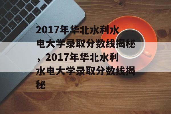 2017年华北水利水电大学录取分数线揭秘,2017年华北水利水电大学录取分数线揭秘 2017年华北水利水电大学录取分数线揭秘,2017年华北水利水电大学录取分数线揭秘