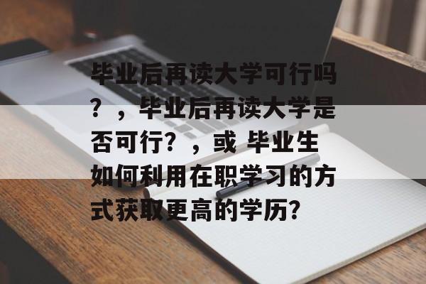 毕业后再读大学可行吗?,毕业后再读大学是否可行?,或 毕业生如何利用在职学习的方式获取更高的学历? 毕业后再读大学可行吗?,毕业后再读大学是否可行?,或 毕业生如何利用在职学习的方式获取更高的学历?