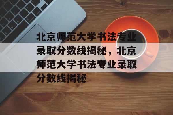 北京师范大学书法专业录取分数线揭秘,北京师范大学书法专业录取分数线揭秘 北京师范大学书法专业录取分数线揭秘,北京师范大学书法专业录取分数线揭秘