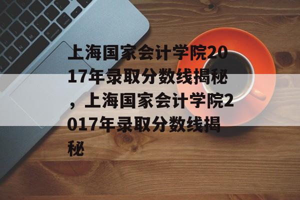 上海国家会计学院2017年录取分数线揭秘,上海国家会计学院2017年录取分数线揭秘 上海国家会计学院2017年录取分数线揭秘,上海国家会计学院2017年录取分数线揭秘