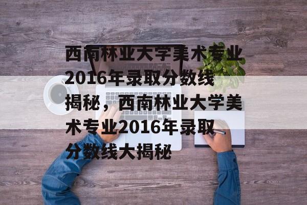 西南林业大学美术专业2016年录取分数线揭秘,西南林业大学美术专业2016年录取分数线大揭秘 西南林业大学美术专业2016年录取分数线揭秘,西南林业大学美术专业2016年录取分数线大揭秘