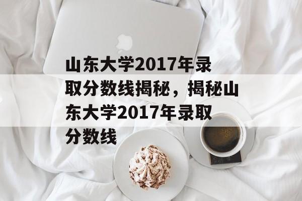 山东大学2017年录取分数线揭秘,揭秘山东大学2017年录取分数线 山东大学2017年录取分数线揭秘,揭秘山东大学2017年录取分数线