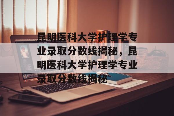 昆明医科大学护理学专业录取分数线揭秘,昆明医科大学护理学专业录取分数线揭秘 昆明医科大学护理学专业录取分数线揭秘,昆明医科大学护理学专业录取分数线揭秘