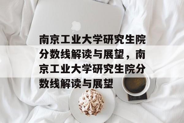 南京工业大学研究生院分数线解读与展望,南京工业大学研究生院分数线解读与展望 南京工业大学研究生院分数线解读与展望,南京工业大学研究生院分数线解读与展望