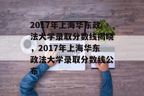 2017年上海华东政法大学录取分数线揭晓,2017年上海华东政法大学录取分数线公布 2017年上海华东政法大学录取分数线揭晓,2017年上海华东政法大学录取分数线公布