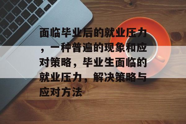 面临毕业后的就业压力，一种普遍的现象和应对策略，毕业生面临的就业压力，解决策略与应对方法