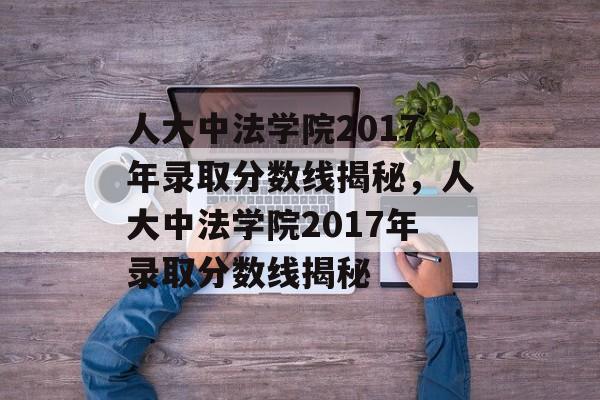 人大中法学院2017年录取分数线揭秘，人大中法学院2017年录取分数线揭秘