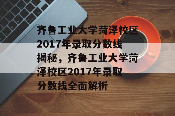 齐鲁工业大学菏泽校区2017年录取分数线揭秘,齐鲁工业大学菏泽校区2017年录取分数线全面解析 齐鲁工业大学菏泽校区2017年录取分数线揭秘,齐鲁工业大学菏泽校区2017年录取分数线全面解析