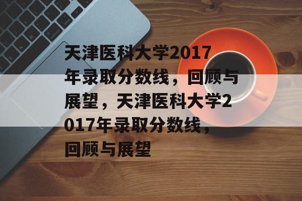 天津医科大学2017年录取分数线，回顾与展望，天津医科大学2017年录取分数线，回顾与展望