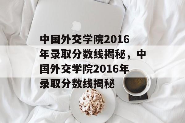 中国外交学院2016年录取分数线揭秘,中国外交学院2016年录取分数线揭秘 中国外交学院2016年录取分数线揭秘,中国外交学院2016年录取分数线揭秘