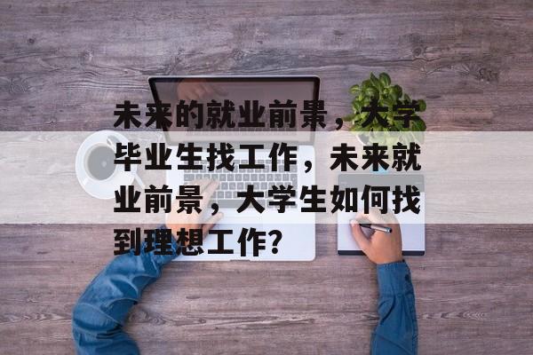 未来的就业前景,大学毕业生找工作,未来就业前景,大学生如何找到理想工作? 未来的就业前景,大学毕业生找工作,未来就业前景,大学生如何找到理想工作?