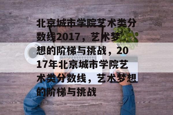 北京城市学院艺术类分数线2017，艺术梦想的阶梯与挑战，2017年北京城市学院艺术类分数线，艺术梦想的阶梯与挑战