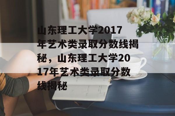 山东理工大学2017年艺术类录取分数线揭秘,山东理工大学2017年艺术类录取分数线揭秘 山东理工大学2017年艺术类录取分数线揭秘,山东理工大学2017年艺术类录取分数线揭秘