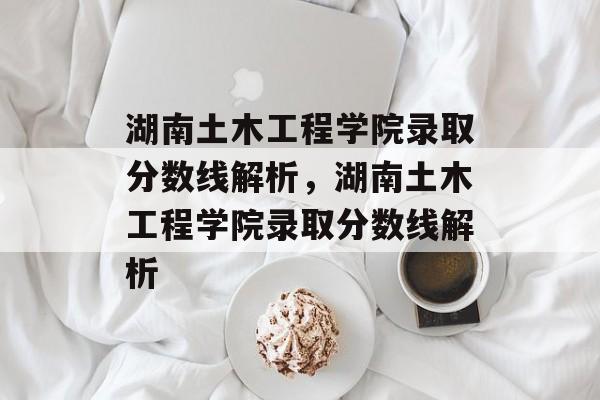 湖南土木工程学院录取分数线解析,湖南土木工程学院录取分数线解析 湖南土木工程学院录取分数线解析,湖南土木工程学院录取分数线解析