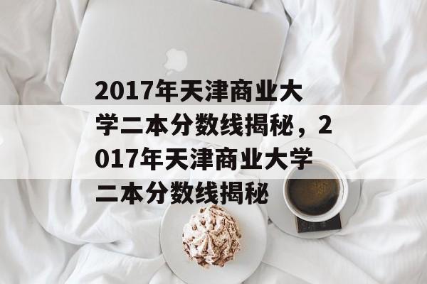 2017年天津商业大学二本分数线揭秘,2017年天津商业大学二本分数线揭秘 2017年天津商业大学二本分数线揭秘,2017年天津商业大学二本分数线揭秘