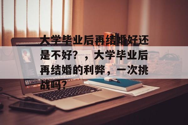 大学毕业后再结婚好还是不好?,大学毕业后再结婚的利弊,一次挑战吗? 大学毕业后再结婚好还是不好?,大学毕业后再结婚的利弊,一次挑战吗?