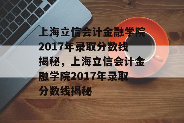 上海立信会计金融学院2017年录取分数线揭秘，上海立信会计金融学院2017年录取分数线揭秘