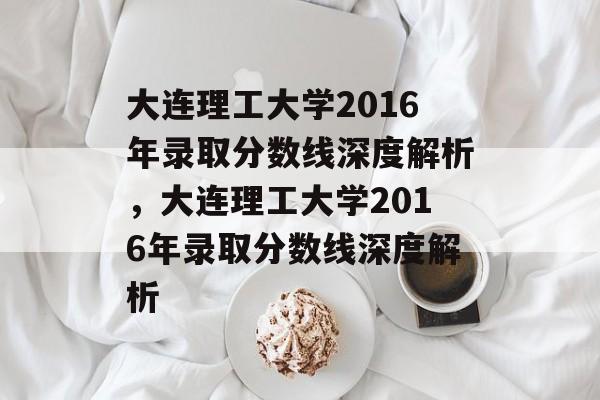 大连理工大学2016年录取分数线深度解析，大连理工大学2016年录取分数线深度解析
