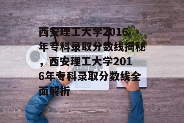 西安理工大学2016年专科录取分数线揭秘，西安理工大学2016年专科录取分数线全面解析