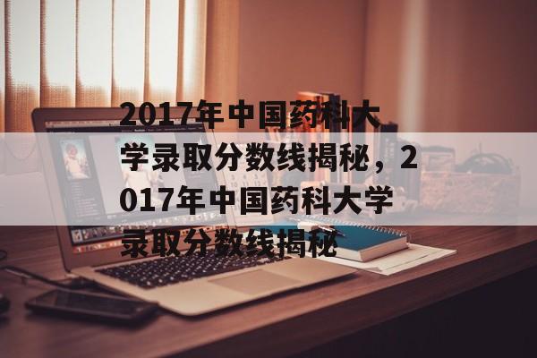 2017年中国药科大学录取分数线揭秘,2017年中国药科大学录取分数线揭秘 2017年中国药科大学录取分数线揭秘,2017年中国药科大学录取分数线揭秘
