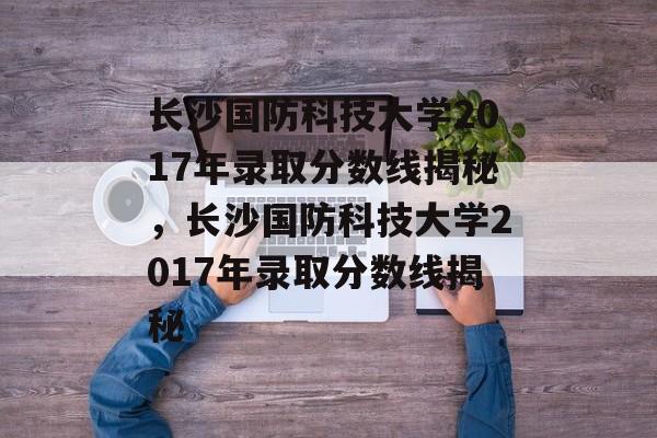 长沙国防科技大学2017年录取分数线揭秘，长沙国防科技大学2017年录取分数线揭秘
