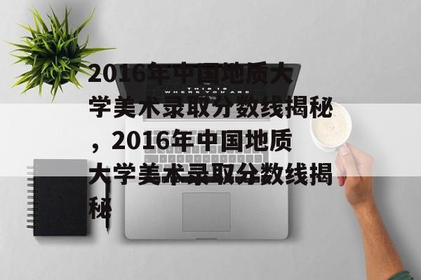2016年中国地质大学美术录取分数线揭秘,2016年中国地质大学美术录取分数线揭秘 2016年中国地质大学美术录取分数线揭秘,2016年中国地质大学美术录取分数线揭秘