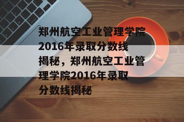 郑州航空工业管理学院2016年录取分数线揭秘,郑州航空工业管理学院2016年录取分数线揭秘 郑州航空工业管理学院2016年录取分数线揭秘,郑州航空工业管理学院2016年录取分数线揭秘