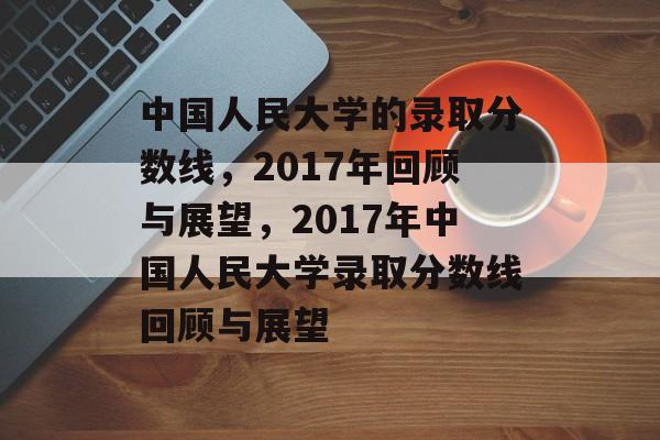 中国人民大学的录取分数线,2017年回顾与展望,2017年中国人民大学录取分数线回顾与展望 中国人民大学的录取分数线,2017年回顾与展望,2017年中国人民大学录取分数线回顾与展望