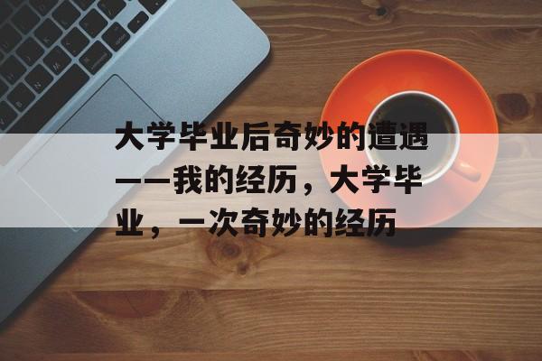大学毕业后奇妙的遭遇——我的经历,大学毕业,一次奇妙的经历 大学毕业后奇妙的遭遇——我的经历,大学毕业,一次奇妙的经历