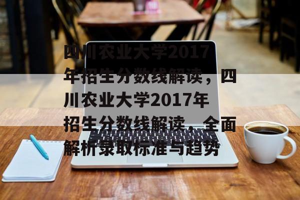 四川农业大学2017年招生分数线解读,四川农业大学2017年招生分数线解读,全面解析录取标准与趋势 四川农业大学2017年招生分数线解读,四川农业大学2017年招生分数线解读,全面解析录取标准与趋势