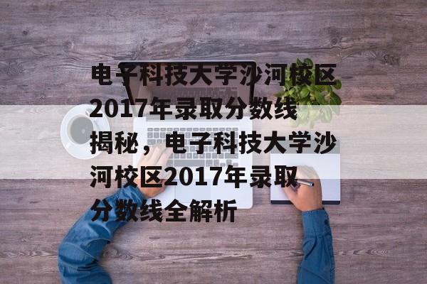 电子科技大学沙河校区2017年录取分数线揭秘，电子科技大学沙河校区2017年录取分数线全解析