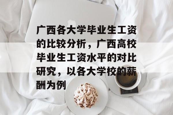 广西各大学毕业生工资的比较分析,广西高校毕业生工资水平的对比研究,以各大学校的薪酬为例 广西各大学毕业生工资的比较分析,广西高校毕业生工资水平的对比研究,以各大学校的薪酬为例