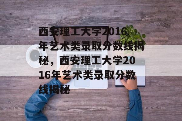 西安理工大学2016年艺术类录取分数线揭秘，西安理工大学2016年艺术类录取分数线揭秘