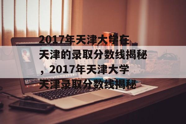 2017年天津大学在天津的录取分数线揭秘,2017年天津大学天津录取分数线揭秘 2017年天津大学在天津的录取分数线揭秘,2017年天津大学天津录取分数线揭秘