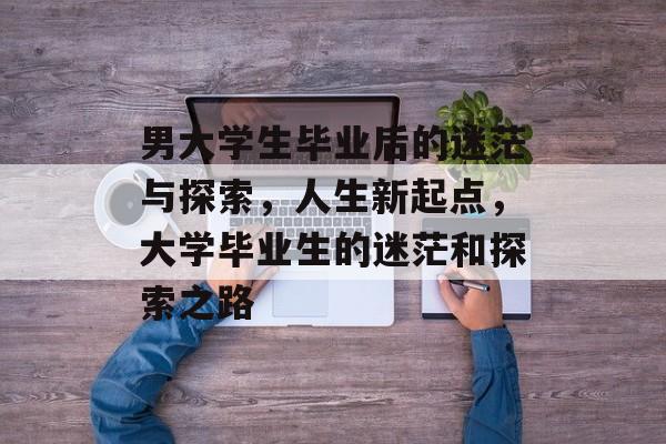男大学生毕业后的迷茫与探索,人生新起点,大学毕业生的迷茫和探索之路 男大学生毕业后的迷茫与探索,人生新起点,大学毕业生的迷茫和探索之路