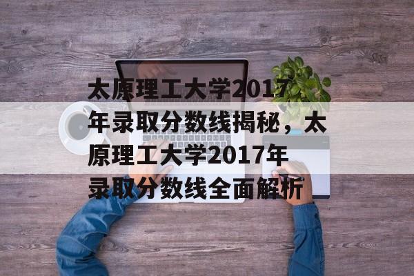 太原理工大学2017年录取分数线揭秘，太原理工大学2017年录取分数线全面解析