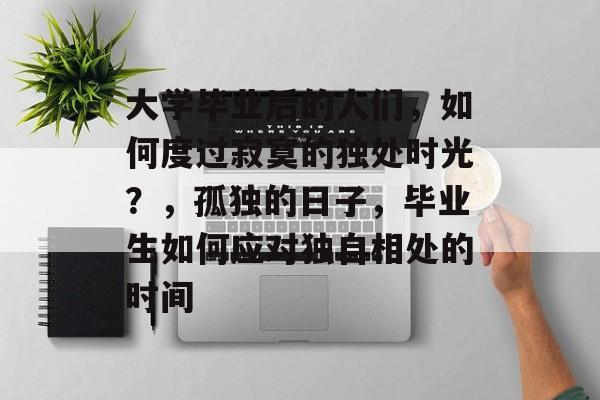 大学毕业后的人们,如何度过寂寞的独处时光?,孤独的日子,毕业生如何应对独自相处的时间 大学毕业后的人们,如何度过寂寞的独处时光?,孤独的日子,毕业生如何应对独自相处的时间