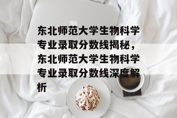 东北师范大学生物科学专业录取分数线揭秘，东北师范大学生物科学专业录取分数线深度解析