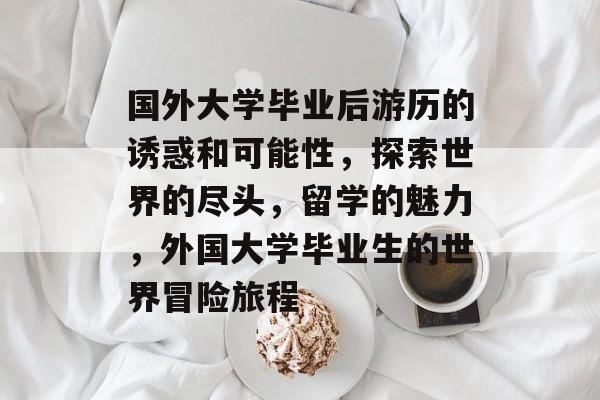 国外大学毕业后游历的诱惑和可能性,探索世界的尽头,留学的魅力,外国大学毕业生的世界冒险旅程 国外大学毕业后游历的诱惑和可能性,探索世界的尽头,留学的魅力,外国大学毕业生的世界冒险旅程