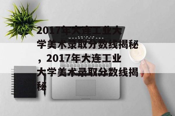 2017年大连工业大学美术录取分数线揭秘,2017年大连工业大学美术录取分数线揭秘 2017年大连工业大学美术录取分数线揭秘,2017年大连工业大学美术录取分数线揭秘