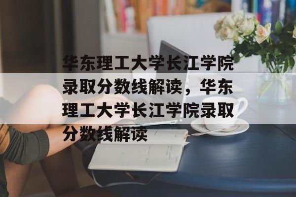 华东理工大学长江学院录取分数线解读,华东理工大学长江学院录取分数线解读 华东理工大学长江学院录取分数线解读,华东理工大学长江学院录取分数线解读