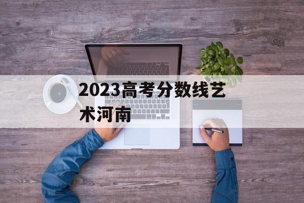 2023高考分数线艺术河南 2023高考分数线艺术河南