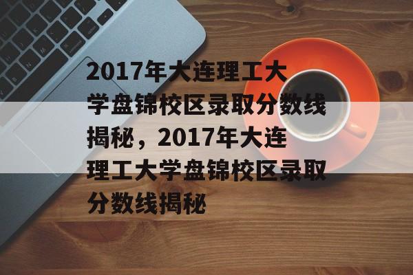 2017年大连理工大学盘锦校区录取分数线揭秘,2017年大连理工大学盘锦校区录取分数线揭秘 2017年大连理工大学盘锦校区录取分数线揭秘,2017年大连理工大学盘锦校区录取分数线揭秘