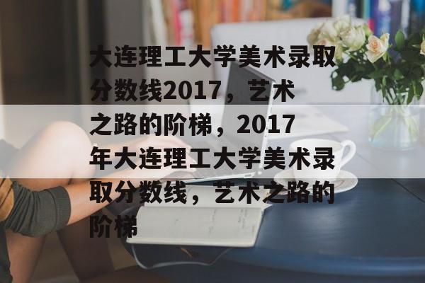 大连理工大学美术录取分数线2017，艺术之路的阶梯，2017年大连理工大学美术录取分数线，艺术之路的阶梯