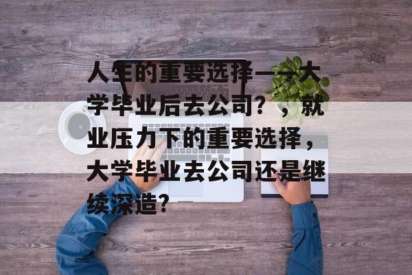 人生的重要选择——大学毕业后去公司？，就业压力下的重要选择，大学毕业去公司还是继续深造?